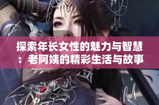 探索年长女性的魅力与智慧：老阿姨的精彩生活与故事