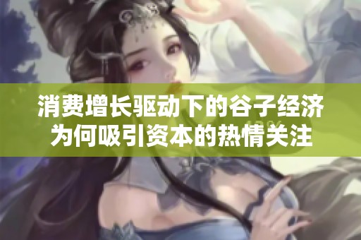 消费增长驱动下的谷子经济为何吸引资本的热情关注