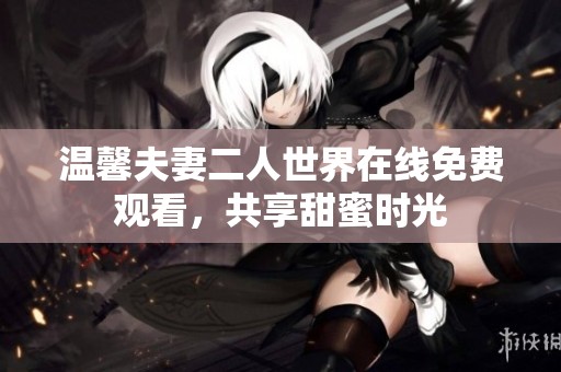 温馨夫妻二人世界在线免费观看，共享甜蜜时光