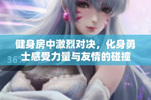 健身房中激烈对决，化身勇士感受力量与友情的碰撞