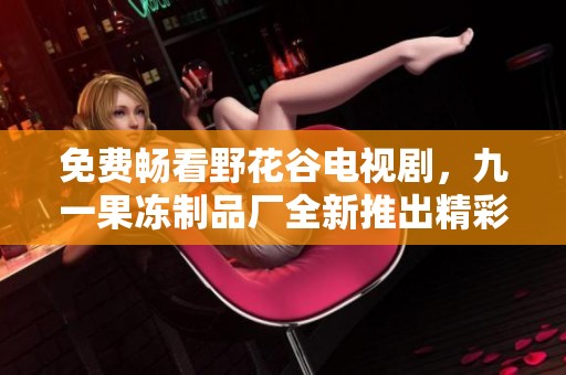 免费畅看野花谷电视剧，九一果冻制品厂全新推出精彩活动