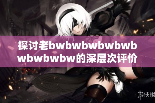 探讨老bwbwbwbwbwbwbwbwbw的深层次评价与影响力分析