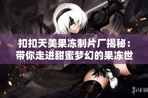 扣扣天美果冻制片厂揭秘：带你走进甜蜜梦幻的果冻世界