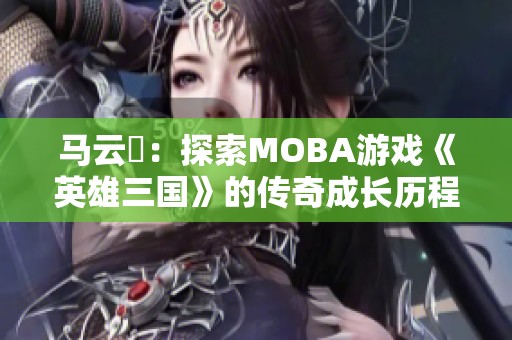 马云騄：探索MOBA游戏《英雄三国》的传奇成长历程