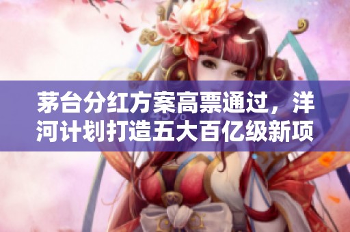 茅台分红方案高票通过，洋河计划打造五大百亿级新项目