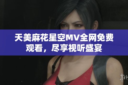 天美麻花星空MV全网免费观看，尽享视听盛宴