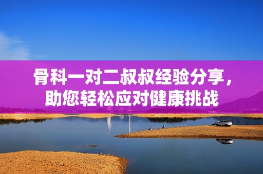 骨科一对二叔叔经验分享，助您轻松应对健康挑战