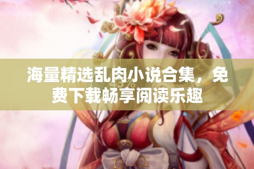 海量精选乱肉小说合集，免费下载畅享阅读乐趣