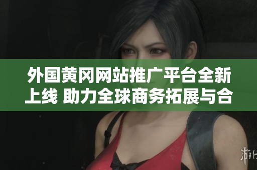 外国黄冈网站推广平台全新上线 助力全球商务拓展与合作