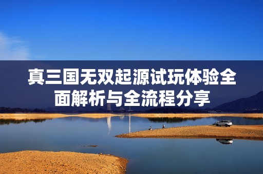 真三国无双起源试玩体验全面解析与全流程分享