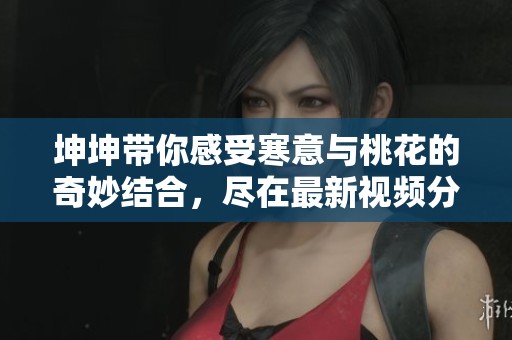 坤坤带你感受寒意与桃花的奇妙结合，尽在最新视频分享中