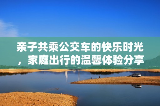 亲子共乘公交车的快乐时光，家庭出行的温馨体验分享