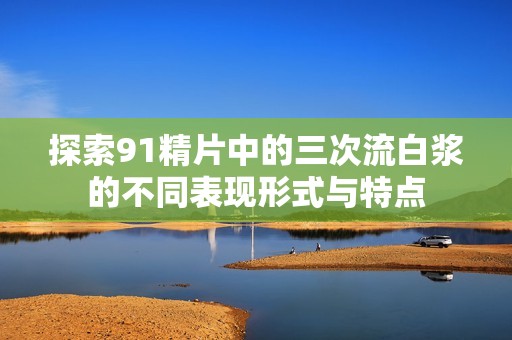 探索91精片中的三次流白浆的不同表现形式与特点
