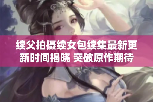 续父拍摄续女包续集最新更新时间揭晓 突破原作期待新内容