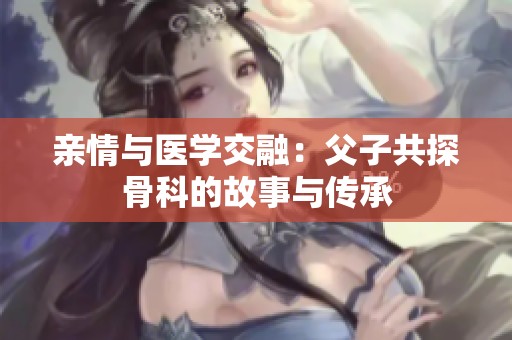 亲情与医学交融：父子共探骨科的故事与传承