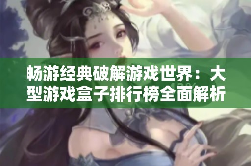 畅游经典破解游戏世界：大型游戏盒子排行榜全面解析