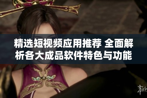 精选短视频应用推荐 全面解析各大成品软件特色与功能