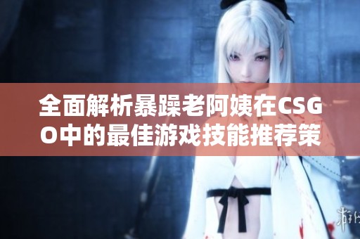 全面解析暴躁老阿姨在CSGO中的最佳游戏技能推荐策略