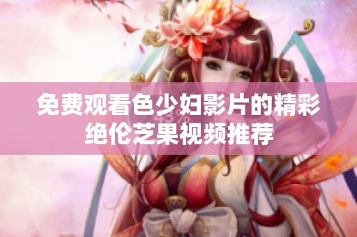 免费观看色少妇影片的精彩绝伦芝果视频推荐