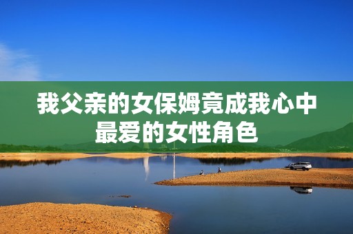 我父亲的女保姆竟成我心中最爱的女性角色