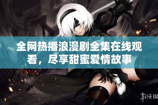 全网热播浪漫剧全集在线观看，尽享甜蜜爱情故事