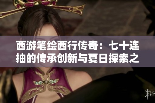 西游笔绘西行传奇：七十连抽的传承创新与夏日探索之旅
