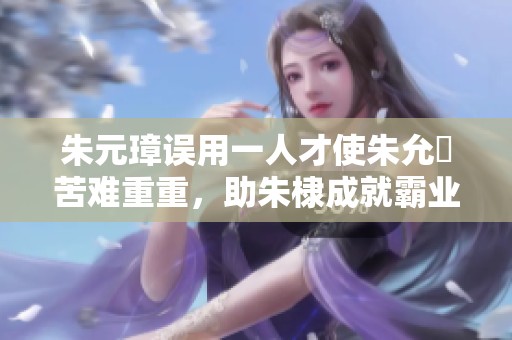 朱元璋误用一人才使朱允炆苦难重重，助朱棣成就霸业