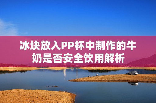 冰块放入PP杯中制作的牛奶是否安全饮用解析