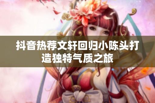 抖音热荐文轩回归小陈头打造独特气质之旅