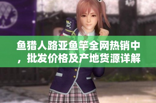 鱼猎人路亚鱼竿全网热销中，批发价格及产地货源详解