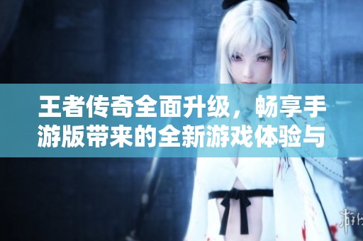 王者传奇全面升级，畅享手游版带来的全新游戏体验与乐趣