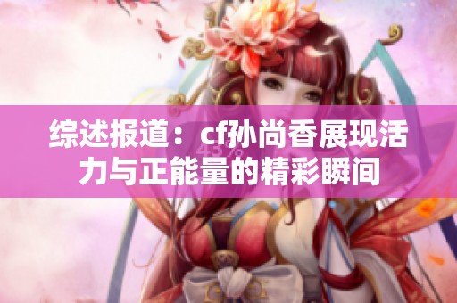 综述报道：cf孙尚香展现活力与正能量的精彩瞬间