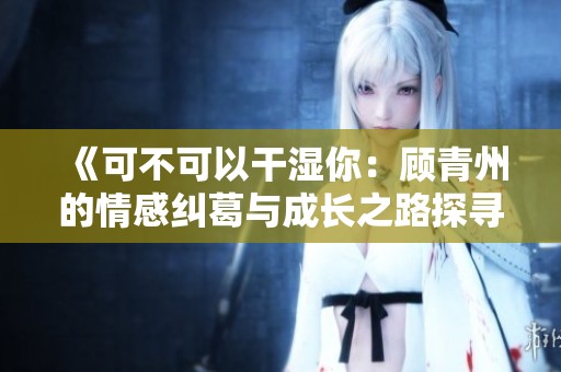 《可不可以干湿你：顾青州的情感纠葛与成长之路探寻》