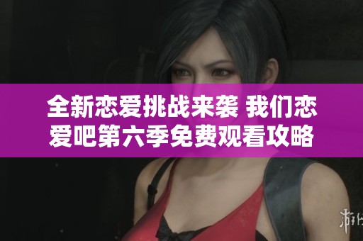 全新恋爱挑战来袭 我们恋爱吧第六季免费观看攻略