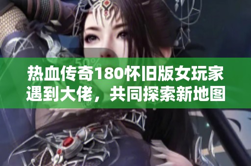 热血传奇180怀旧版女玩家遇到大佬，共同探索新地图的惊喜体验