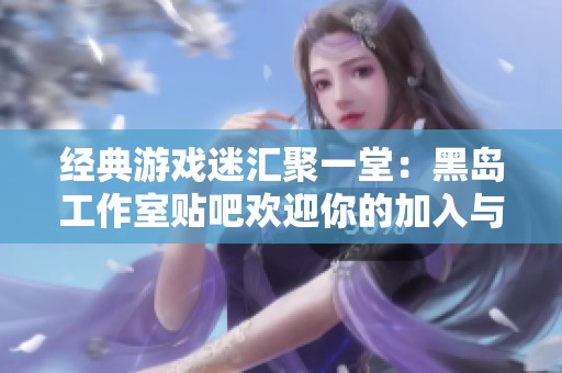 经典游戏迷汇聚一堂：黑岛工作室贴吧欢迎你的加入与交流