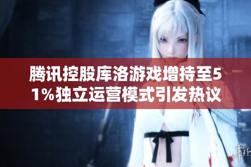 腾讯控股库洛游戏增持至51%独立运营模式引发热议和关注