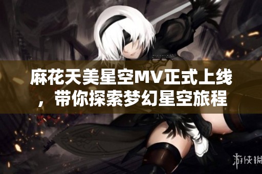 麻花天美星空MV正式上线，带你探索梦幻星空旅程