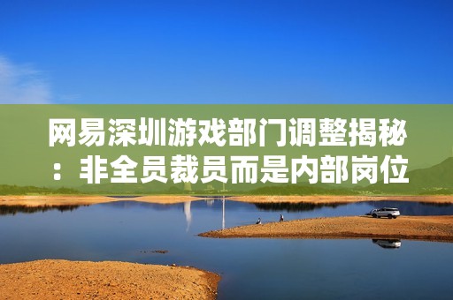 网易深圳游戏部门调整揭秘：非全员裁员而是内部岗位转换