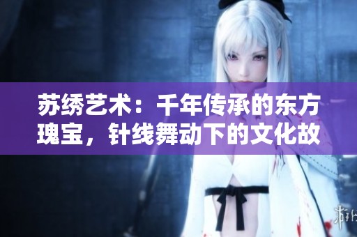 苏绣艺术：千年传承的东方瑰宝，针线舞动下的文化故事