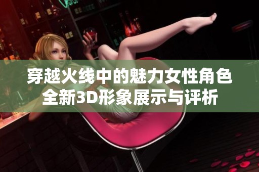 穿越火线中的魅力女性角色全新3D形象展示与评析