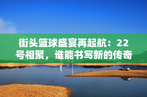 街头篮球盛宴再起航：22号相聚，谁能书写新的传奇篇章？