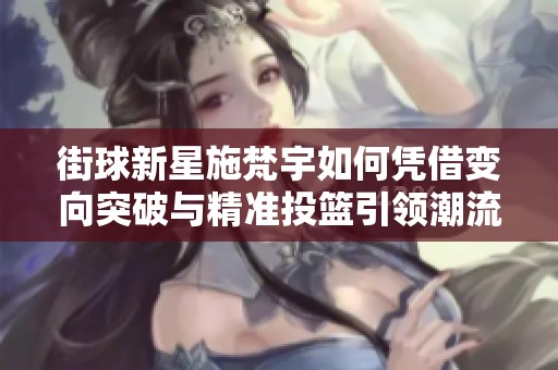 街球新星施梵宇如何凭借变向突破与精准投篮引领潮流