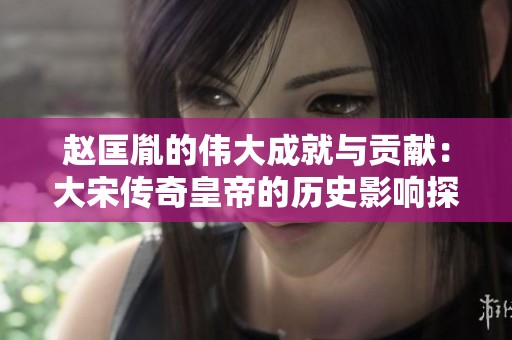 赵匡胤的伟大成就与贡献：大宋传奇皇帝的历史影响探析