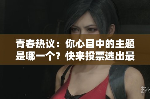 青春热议：你心目中的主题是哪一个？快来投票选出最受欢迎的声音！