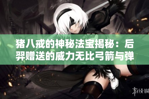 猪八戒的神秘法宝揭秘：后羿赠送的威力无比弓箭与弹弓传说