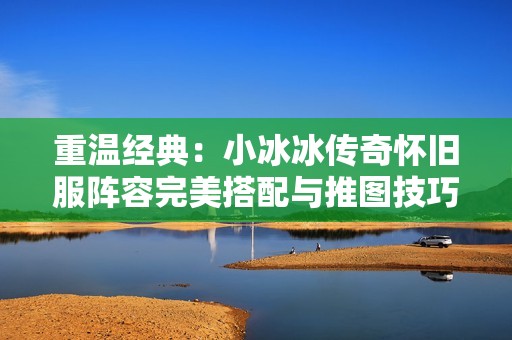 重温经典：小冰冰传奇怀旧服阵容完美搭配与推图技巧全解析