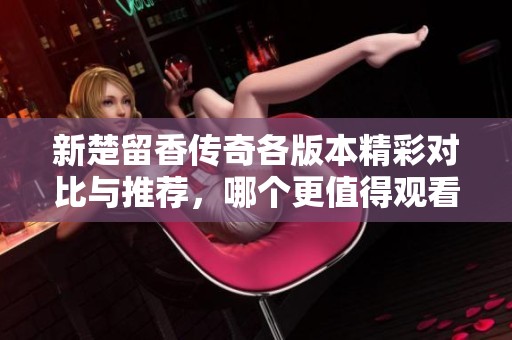新楚留香传奇各版本精彩对比与推荐，哪个更值得观看呢