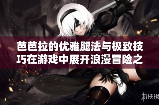 芭芭拉的优雅腿法与极致技巧在游戏中展开浪漫冒险之旅
