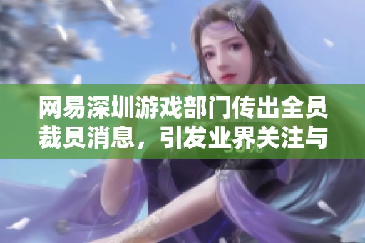 网易深圳游戏部门传出全员裁员消息，引发业界关注与热议